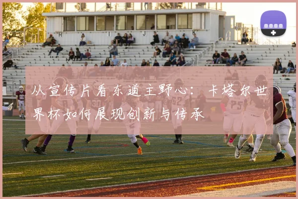 从宣传片看东道主野心：卡塔尔世界杯如何展现创新与传承