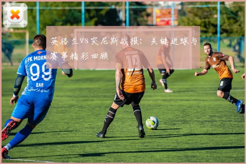 英格兰vs突尼斯战报：关键进球与赛事精彩回顾