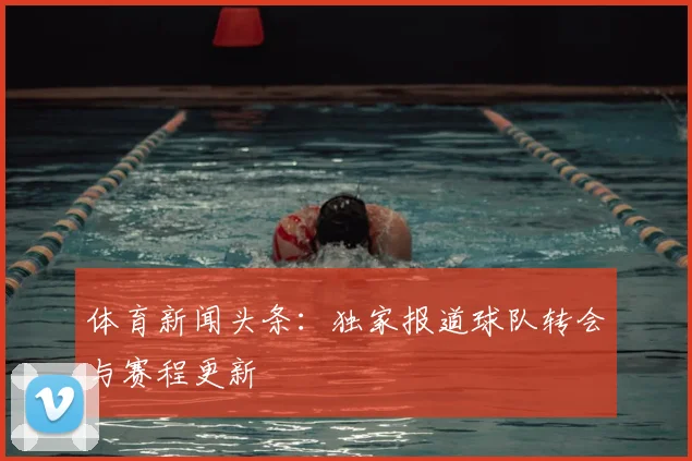 体育新闻头条：独家报道球队转会与赛程更新
