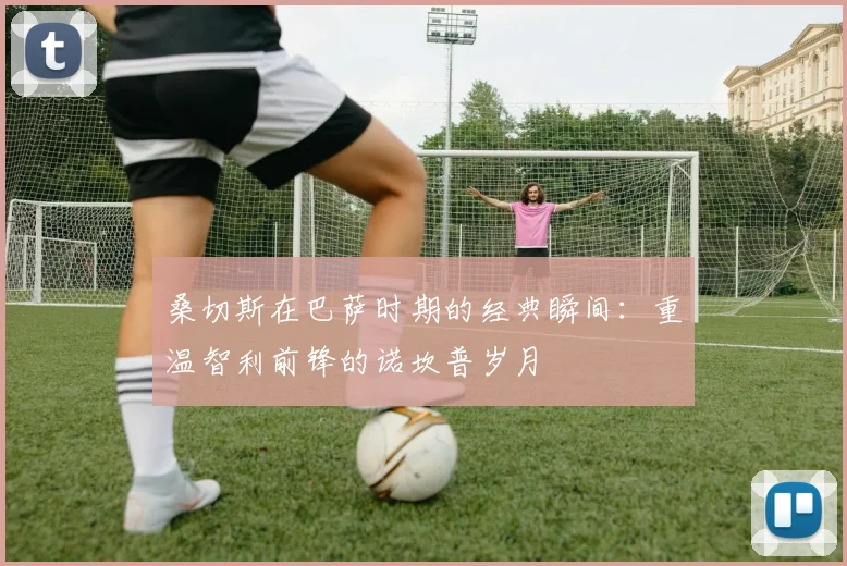 桑切斯在巴萨时期的经典瞬间：重温智利前锋的诺坎普岁月