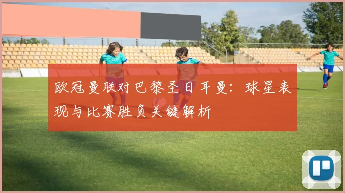 欧冠曼联对巴黎圣日耳曼:球星表现与比赛胜负关键解析