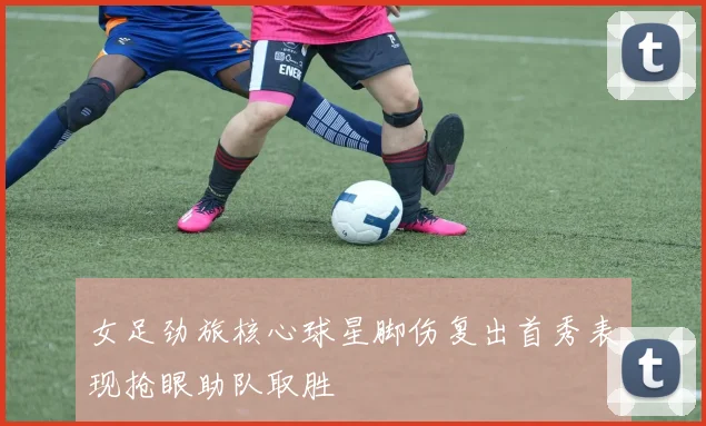 女足劲旅核心球星脚伤复出首秀表现抢眼助队取胜