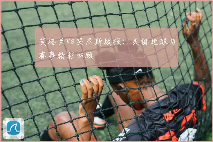 英格兰vs突尼斯战报：关键进球与赛事精彩回顾