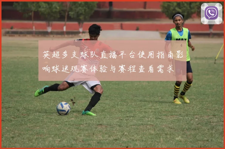 英超多支球队直播平台使用指南影响球迷观赛体验与赛程查看需求