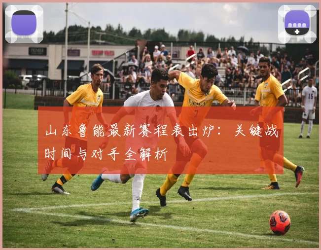 山东鲁能最新赛程表出炉:关键战时间与对手全解析