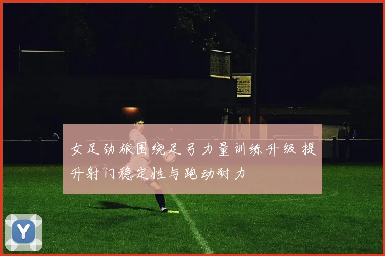 女足劲旅围绕足弓力量训练升级 提升射门稳定性与跑动耐力