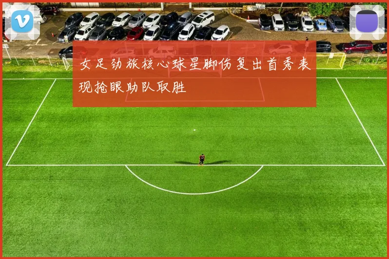 女足劲旅核心球星脚伤复出首秀表现抢眼助队取胜