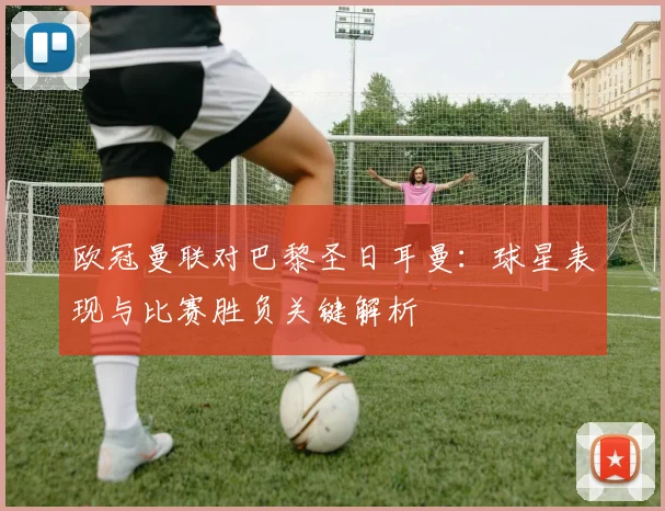 欧冠曼联对巴黎圣日耳曼:球星表现与比赛胜负关键解析