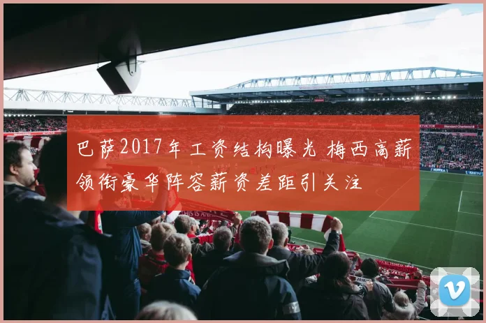 巴萨2017年工资结构曝光 梅西高薪领衔豪华阵容薪资差距引关注