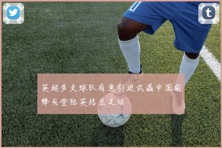 英超多支球队有意引进武磊中国前锋或登陆英格兰足坛