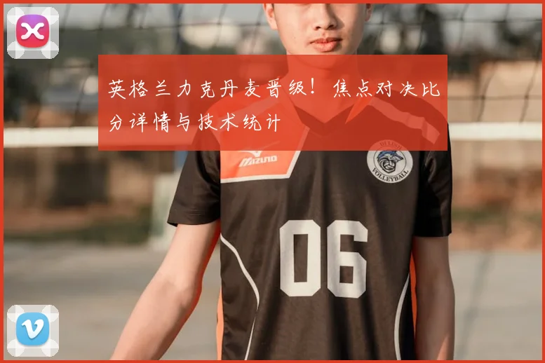 英格兰力克丹麦晋级！焦点对决比分详情与技术统计